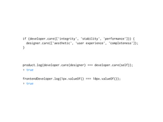 if (developer.care(['integrity', 'stability', 'performance'])) {
designer.care(['aesthetic', 'user experience', 'completeness']);
}
product.log(developer.care(designer) === developer.care(self));
▸ true
frontendDeveloper.log(1px.valueOf() === 10px.valueOf());
▸ true
 