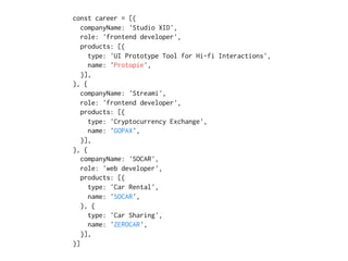 const career = [{
companyName: 'Studio XID',
role: 'frontend developer',
products: [{
type: 'UI Prototype Tool for Hi-fi Interactions',
name: 'Protopie',
}],
}, {
companyName: 'Streami',
role: 'frontend developer',
products: [{
type: 'Cryptocurrency Exchange',
name: 'GOPAX',
}],
}, {
companyName: 'SOCAR',
role: 'web developer',
products: [{
type: 'Car Rental',
name: 'SOCAR',
}, {
type: 'Car Sharing',
name: 'ZEROCAR',
}],
}]
 