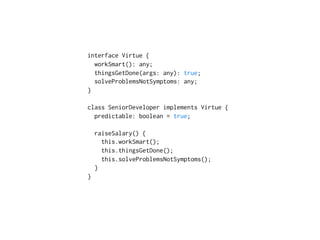 interface Virtue {
workSmart(): any;
thingsGetDone(args: any): true;
solveProblemsNotSymptoms: any;
}
class SeniorDeveloper implements Virtue {
predictable: boolean = true;
raiseSalary() {
this.workSmart();
this.thingsGetDone();
this.solveProblemsNotSymptoms();
} 
}
 