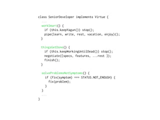 class SeniorDeveloper implements Virtue {
...
workSmart() {
if (this.keepYagun()) stop();
pipe(learn, write, rest, vacation, enjoy)();
}
thingsGetDone() {
if (this.keepWorkingUntilDead()) stop();
negotiate([specs, features, ...rest ]);
finish();
}
solveProblemsNotSymptoms() {
if (fix(symptom) === STATUS.NOT_ENOUGH) {
fix(problem);
}
}
...
}
 