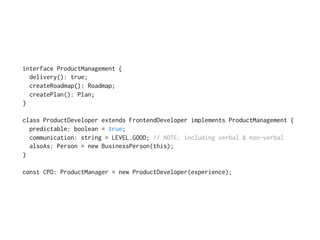 interface ProductManagement {
delivery(): true;
createRoadmap(): Roadmap;
createPlan(): Plan;
}
class ProductDeveloper extends FrontendDeveloper implements ProductManagement {
predictable: boolean = true;
communication: string = LEVEL.GOOD; // NOTE: including verbal & non-verbal
alsoAs: Person = new BusinessPerson(this);
}
const CPO: ProductManager = new ProductDeveloper(experience);
 