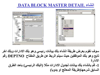 ‫انشاء‬
DATA BLOCK MASTER DETAIL
‫وب‬ ‫االدارات‬ ‫بلك‬ ‫وهو‬ ‫رئيسي‬ ‫بيانات‬ ‫بلك‬ ‫انشاء‬ ‫طريقة‬ ‫بعرض‬ ‫نقوم‬ ‫سوف‬
‫اخر‬ ‫لك‬
‫المفتاح‬ ‫طريق‬ ‫عن‬ ‫الربط‬ ‫سيتم‬ ‫حيث‬ ‫الموظفين‬ ‫بلك‬ ‫وهو‬ ‫تابع‬
DEPTNO
‫رقم‬
‫االدارة‬
1
-
‫مثال‬ ‫االدارات‬ ‫لجدول‬ ‫بيانات‬ ‫بلك‬ ‫بانشاء‬ ‫قم‬
(
‫الرئيسي‬ ‫البلك‬
)
‫الط‬ ‫باحد‬
‫رق‬
‫شرحها‬ ‫السابق‬
(
‫يدويا‬ ‫او‬ ‫المعالج‬ ‫طريقة‬
)
 