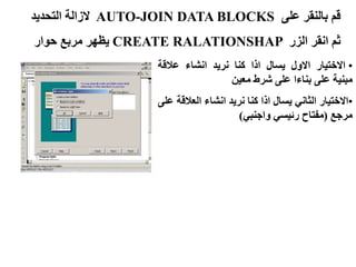 ‫على‬ ‫بالنقر‬ ‫قم‬
AUTO-JOIN DATA BLOCKS
‫التحديد‬ ‫الزالة‬
‫الزر‬ ‫انقر‬ ‫ثم‬
CREATE RALATIONSHAP
‫حوار‬ ‫مربع‬ ‫يظهر‬
•
‫االختيار‬
‫االول‬
‫يسال‬
‫اذا‬
‫كنا‬
‫نريد‬
‫انشاء‬
‫عالقة‬
‫مبنية‬
‫على‬
‫بناءا‬
‫على‬
‫شرط‬
‫معين‬
•
‫االختيار‬
‫الثاني‬
‫يسال‬
‫اذا‬
‫كنا‬
‫نريد‬
‫انشاء‬
‫العال‬
‫قة‬
‫على‬
‫مرجع‬
(
‫مفتاح‬
‫رئيسي‬
‫واجنبي‬
)
 