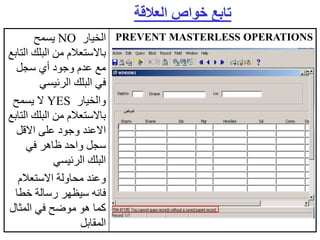 ‫الخيار‬
NO
‫يسمح‬
‫ا‬ ‫البلك‬ ‫من‬ ‫باالستعالم‬
‫لتابع‬
‫سجل‬ ‫أي‬ ‫وجود‬ ‫عدم‬ ‫مع‬
‫الرئيسي‬ ‫البلك‬ ‫في‬
‫والخيار‬
YES
‫يسمح‬ ‫ال‬
‫ا‬ ‫البلك‬ ‫من‬ ‫باالستعالم‬
‫لتابع‬
‫االقل‬ ‫على‬ ‫وجود‬ ‫االعند‬
‫في‬ ‫ظاهر‬ ‫واحد‬ ‫سجل‬
‫الرئيسي‬ ‫البلك‬
‫االستعالم‬ ‫محاولة‬ ‫وعند‬
‫خطا‬ ‫رسالة‬ ‫سيظهر‬ ‫فانه‬
‫المثال‬ ‫في‬ ‫موضح‬ ‫هو‬ ‫كما‬
‫المقابل‬
PREVENT MASTERLESS OPERATIONS
‫العالقة‬ ‫خواص‬ ‫تابع‬
 