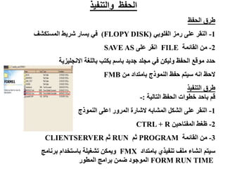 ‫والتنفيذ‬ ‫الحفظ‬
‫الحفظ‬ ‫طرق‬
1
-
‫الفلوبي‬ ‫رمز‬ ‫على‬ ‫النقر‬
(
FLOPY DISK
)
‫المستكشف‬ ‫شريط‬ ‫يسار‬ ‫في‬
2
-
‫القائمة‬ ‫من‬
FILE
‫على‬ ‫انقر‬
SAVE AS
‫االنجليزية‬ ‫باللغة‬ ‫يكتب‬ ‫باسم‬ ‫جديد‬ ‫مجلد‬ ‫في‬ ‫وليكن‬ ‫الحفظ‬ ‫موقع‬ ‫حدد‬
‫من‬ ‫بامتداد‬ ‫النموذج‬ ‫حفظ‬ ‫سيتم‬ ‫انه‬ ‫الحظ‬
FMB
‫التنفيذ‬ ‫طرق‬
‫التالية‬ ‫الحفظ‬ ‫خطوات‬ ‫باحد‬ ‫قم‬
:
-
1
-
‫النموذج‬ ‫اعلى‬ ‫المرور‬ ‫الشارة‬ ‫المشابه‬ ‫الشكل‬ ‫على‬ ‫النقر‬
2
-
‫المفتاحين‬ ‫ظغط‬
CTRL + R
3
-
‫القائمة‬ ‫من‬
PROGRAM
‫ثم‬
RUN
‫ثم‬
CLIENTSERVER
‫بامتداد‬ ‫تنفيذي‬ ‫ملف‬ ‫انشاء‬ ‫سيتم‬
FMX
‫برنامج‬ ‫باستخدام‬ ‫تشغيلة‬ ‫ويمكن‬
FORM RUN TIME
‫المطور‬ ‫برامج‬ ‫ضمن‬ ‫الموجود‬
 