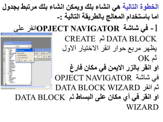 ‫التالية‬ ‫الخطوة‬
‫ب‬ ‫مرتبط‬ ‫بلك‬ ‫انشاء‬ ‫ويمكن‬ ‫بلك‬ ‫انشاء‬ ‫هي‬
‫جدول‬
‫التالية‬ ‫بالطريقة‬ ‫المعالج‬ ‫باستخدام‬ ‫اما‬
:
-
1
-
‫شاشة‬ ‫في‬
OPJECT NAVIGATOR
‫على‬ ‫انقر‬
DATA BLOCK
‫ثم‬
CREATE
‫االول‬ ‫االختيار‬ ‫انقر‬ ‫حوار‬ ‫مربع‬ ‫يظهر‬
‫ثم‬
OK
‫فارغ‬ ‫مكان‬ ‫في‬ ‫االيمن‬ ‫بالزر‬ ‫انقر‬ ‫او‬
‫شاشة‬ ‫في‬
OPJECT NAVIGATOR
‫انقر‬ ‫ثم‬
DATA BLOCK WIZARD
‫البساط‬ ‫على‬ ‫مكان‬ ‫أي‬ ‫في‬ ‫انقر‬ ‫او‬
‫ثم‬
DATA BLOCK
WIZARD
 