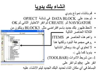 ‫يدويا‬ ‫بلك‬ ‫انشاء‬
•
‫يدوي‬ ‫نموذج‬ ‫بانشاء‬ ‫قم‬
•
‫على‬ ‫حدد‬ ‫ثم‬
DATA BLOCK
‫شاشة‬ ‫في‬
OPJECT
NAVIGATOR
‫ثم‬
CREATE
‫ثم‬ ‫الثاني‬ ‫االختيار‬ ‫انقر‬ ‫ثم‬
OK
•
‫مثل‬ ‫افتراضي‬ ‫باسم‬ ‫جديد‬ ‫بلك‬ ‫ظهور‬ ‫الحظ‬
BLOCK3
‫من‬ ‫ويتكون‬
‫التالية‬ ‫العناصر‬ ‫الثالثة‬
•
‫هو‬ ‫العناصر‬ ‫هذه‬ ‫واهم‬
ITEMS
•
,
‫هنا‬ ‫ولكنها‬ ‫البنود‬ ‫مجموعة‬ ‫وهي‬
•
‫انشائها‬ ‫ويمكن‬ ‫بند‬ ‫أي‬ ‫تحتوي‬ ‫ال‬
•
‫يلي‬ ‫كما‬ ‫يدويا‬
:
-
1
-
‫االدوات‬ ‫شريط‬ ‫من‬
(
TOOLBAR
)
‫على‬ ‫انقر‬
abc
‫على‬ ‫انقر‬ ‫ثم‬
‫عل‬ ‫االنشاء‬ ‫ليتم‬ ‫الجديد‬ ‫البلك‬ ‫تحديد‬ ‫اثناء‬ ‫مكان‬ ‫أي‬ ‫في‬ ‫البساط‬
‫يه‬
 