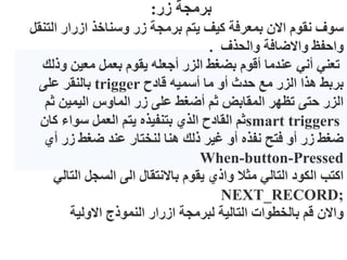 ‫زر‬ ‫برمجة‬
:
‫الت‬ ‫ازرار‬ ‫وسناخذ‬ ‫زر‬ ‫برمجة‬ ‫يتم‬ ‫كيف‬ ‫بمعرفة‬ ‫االن‬ ‫نقوم‬ ‫سوف‬
‫نقل‬
‫والحذف‬ ‫واالضافة‬ ‫واحفظ‬
.
‫وذل‬ ‫معين‬ ‫بعمل‬ ‫يقوم‬ ‫أجعله‬ ‫الزر‬ ‫بضغط‬ ‫أقوم‬ ‫عندما‬ ‫أني‬ ‫تعني‬
‫ك‬
‫قادح‬ ‫أسميه‬ ‫ما‬ ‫أو‬ ‫حدث‬ ‫مع‬ ‫الزر‬ ‫هذا‬ ‫بربط‬
trigger
‫على‬ ‫بالنقر‬
‫ثم‬ ‫اليمين‬ ‫الماوس‬ ‫زر‬ ‫على‬ ‫أضغط‬ ‫ثم‬ ‫المقابض‬ ‫تظهر‬ ‫حتى‬ ‫الزر‬
smart triggers
‫كان‬ ‫سواء‬ ‫العمل‬ ‫يتم‬ ‫بتنفيذه‬ ‫الذي‬ ‫القادح‬ ‫ثم‬
‫أي‬ ‫زر‬ ‫ضغط‬ ‫عند‬ ‫لنختار‬ ‫هنا‬ ‫ذلك‬ ‫غير‬ ‫أو‬ ‫نفذه‬ ‫فتح‬ ‫أو‬ ‫زر‬ ‫ضغط‬
When-button-Pressed
‫التا‬ ‫السجل‬ ‫الى‬ ‫باالنتقال‬ ‫يقوم‬ ‫واذي‬ ‫مثال‬ ‫التالي‬ ‫الكود‬ ‫اكتب‬
‫لي‬
NEXT_RECORD;
‫االولية‬ ‫النموذج‬ ‫ازرار‬ ‫لبرمجة‬ ‫التالية‬ ‫بالخطوات‬ ‫قم‬ ‫واالن‬
 