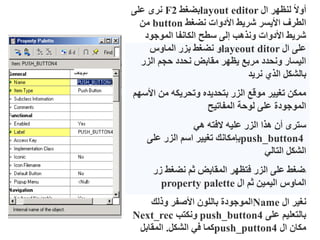 ‫ال‬ ‫لنظهر‬ ً‫ال‬‫أو‬
layout editor
‫بضغط‬
F2
‫على‬ ‫نرى‬
‫نضغط‬ ‫األدوات‬ ‫شريط‬ ‫األيسر‬ ‫الطرف‬
button
‫من‬
‫الموجود‬ ‫الكانفا‬ ‫سطح‬ ‫إلى‬ ‫ونذهب‬ ‫األدوات‬ ‫شريط‬
‫ال‬ ‫على‬
layeout ditor
‫الماوس‬ ‫بزر‬ ‫نضغط‬ ‫و‬
‫الزر‬ ‫حجم‬ ‫نحدد‬ ‫مقابض‬ ‫يظهر‬ ‫مربع‬ ‫ونحدد‬ ‫اليسار‬
‫نريد‬ ‫الذي‬ ‫بالشكل‬
‫األ‬ ‫من‬ ‫وتحريكه‬ ‫بتحديده‬ ‫الزر‬ ‫موقع‬ ‫تغيير‬ ‫ممكن‬
‫سهم‬
‫المفاتيح‬ ‫لوحة‬ ‫على‬ ‫الموجودة‬
‫هي‬ ‫الفته‬ ‫عليه‬ ‫الزر‬ ‫هذا‬ ‫أن‬ ‫سترى‬
push_button4
‫على‬ ‫الزر‬ ‫اسم‬ ‫تغيير‬ ‫بإمكانك‬
‫التالي‬ ‫الشكل‬
‫ا‬
‫زر‬ ‫نضغط‬ ‫ثم‬ ‫المقابض‬ ‫فتظهر‬ ‫الزر‬ ‫على‬ ‫ضغط‬
‫ال‬ ‫ثم‬ ‫اليمين‬ ‫الماوس‬
property palette
‫ال‬ ‫نغير‬
Name
‫وذلك‬ ‫األصفر‬ ‫باللون‬ ‫الموجودة‬
‫على‬ ‫بالتعليم‬
push_button4
‫ونكتب‬
Next_rec
‫ال‬ ‫مكان‬
push_putton4
‫الشكل‬ ‫في‬ ‫كما‬
.
‫المقابل‬
 