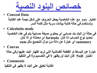 ‫النصية‬ ‫البنود‬ ‫خصائص‬
• Conceal Data
‫اختيار‬
yes
‫الكتابة‬ ‫عند‬ ‫نجمة‬ ‫شكل‬ ‫على‬ ‫الحروف‬ ‫يجعل‬ ‫الخاصية‬ ‫هذه‬ ‫مع‬
‫السر‬ ‫كلمة‬ ‫مثل‬ ‫سرية‬ ‫بيانات‬ ‫كتابة‬ ‫حالة‬ ‫في‬ ‫وتستخدم‬
• Calculatin mode
‫ا‬ ‫هذه‬ ‫في‬ ‫يتم‬ ‫حسابية‬ ‫صيغة‬ ‫يحتوي‬ ‫أي‬ ‫حسابي‬ ‫بند‬ ‫البند‬ ‫ان‬ ‫حالة‬ ‫في‬
‫لخاصية‬
‫كان‬ ‫اذا‬ ‫الحساب‬ ‫نوع‬ ‫تحديد‬
formula
‫كان‬ ‫اذا‬ ‫او‬ ‫معادلة‬ ‫أي‬
summary
‫مثل‬ ‫التجميع‬ ‫دوال‬ ‫من‬ ‫دالة‬ ‫عن‬ ‫عبارة‬ ‫أي‬
sum
• Canvas
‫وفي‬ ‫عليها‬ ‫البند‬ ‫اظهار‬ ‫تريد‬ ‫التي‬ ‫القماشية‬ ‫القطعة‬ ‫او‬ ‫البساط‬ ‫عن‬ ‫عبارة‬
‫حالة‬
‫اختيار‬
Null
‫التنفيذ‬ ‫في‬ ‫وال‬ ‫التصميم‬ ‫في‬ ‫ال‬ ‫يظهر‬ ‫لن‬ ‫البند‬ ‫فان‬
• Comments
‫التنفيذ‬ ‫في‬ ‫يظهر‬ ‫ال‬ ‫البند‬ ‫على‬ ‫تعليق‬ ‫لكتابة‬
 