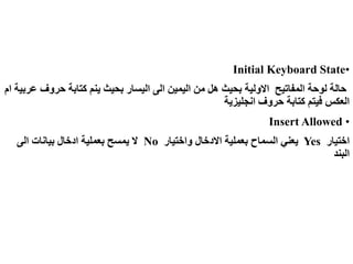 •
Initial Keyboard State
‫حروف‬ ‫كتابة‬ ‫ينم‬ ‫بحيث‬ ‫اليسار‬ ‫الى‬ ‫اليمين‬ ‫من‬ ‫هل‬ ‫بحيث‬ ‫االولية‬ ‫المفاتيح‬ ‫لوحة‬ ‫حالة‬
‫ام‬ ‫عربية‬
‫انجليزية‬ ‫حروف‬ ‫كتابة‬ ‫فيتم‬ ‫العكس‬
•
Insert Allowed
‫اختيار‬
Yes
‫واختيار‬ ‫االدخال‬ ‫بعملية‬ ‫السماح‬ ‫يعني‬
No
‫الى‬ ‫بيانات‬ ‫ادخال‬ ‫بعملية‬ ‫يمسح‬ ‫ال‬
‫البند‬
 