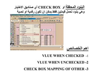 ‫المحققة‬ ‫البنود‬
‫او‬
CHECK BOX
‫االختيار‬ ‫صناديق‬ ‫أي‬
‫نص‬ ‫او‬ ‫رقمية‬ ‫تكون‬ ‫ان‬ ‫يمكن‬ ‫فقط‬ ‫قيمتين‬ ‫تحمل‬ ‫بنود‬ ‫وهي‬
‫ية‬
‫الخصائص‬ ‫اهم‬
1
-
VLUE WHEN CHECKED
2
-
VLUE WHEN UNCHECKED
3
-
CHECK BOX MAPPING OF OTHER
 