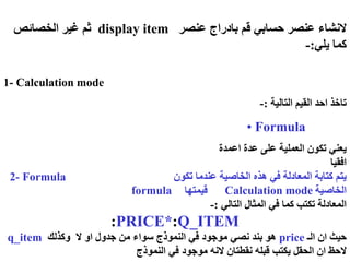 1- Calculation mode
‫التالية‬ ‫القيم‬ ‫احد‬ ‫تاخذ‬
:
-
• Formula
‫اعمدة‬ ‫عدة‬ ‫على‬ ‫العملية‬ ‫تكون‬ ‫يعني‬
‫افقيا‬
2- Formula ‫تكون‬ ‫عندما‬ ‫الخاصية‬ ‫هذه‬ ‫في‬ ‫المعادلة‬ ‫كتابة‬ ‫يتم‬
‫قيمتها‬ ‫الخاصية‬
‫التالي‬ ‫المثال‬ ‫في‬ ‫كما‬ ‫تكتب‬ ‫المعادلة‬
:
-
:PRICE*:Q_ITEM
‫الـ‬ ‫ان‬ ‫حيث‬
price
‫ال‬ ‫او‬ ‫جدول‬ ‫من‬ ‫سواء‬ ‫النموذج‬ ‫في‬ ‫موجود‬ ‫نصي‬ ‫بند‬ ‫هو‬
‫وكذلك‬
q_item
‫نقطتان‬ ‫قبله‬ ‫يكتب‬ ‫الحقل‬ ‫ان‬ ‫الحظ‬
‫موجود‬ ‫النه‬
‫النموذج‬ ‫في‬
Calculation mode
formula
‫عنصر‬ ‫بادراج‬ ‫قم‬ ‫حسابي‬ ‫عنصر‬ ‫النشاء‬
display item
‫الخصائص‬ ‫غير‬ ‫ثم‬
‫يلي‬ ‫كما‬
:
-
 