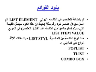 ‫القوائم‬ ‫بنود‬
•
‫قم‬
‫االولى‬ ‫القائمة‬ ‫في‬ ‫العناصر‬ ‫باضافة‬
LIST ELEMENT
‫ثم‬
ً‫ال‬‫مث‬ ‫رقم‬ ‫كود‬ ‫عنصر‬ ‫كل‬ ‫مع‬ ‫ادخل‬
(
‫القي‬ ‫سيمثل‬ ‫الكود‬ ‫هذا‬ ‫ان‬ ‫حيث‬
‫مة‬
‫العنصر‬ ‫اختيار‬ ‫عند‬ ‫القائمة‬ ‫من‬ ‫استرجاعها‬ ‫سيتم‬ ‫التي‬
)
‫ال‬ ‫في‬
‫مربع‬
LIST ITEM VALUE
•
‫الخاصية‬ ‫من‬ ‫القائمة‬ ‫نوع‬ ‫حدد‬
LIST STYL
‫ثالثة‬ ‫هناك‬ ‫حيث‬
‫يلي‬ ‫كما‬ ‫هي‬ ‫انواع‬
:
-
•
POPLIST
•
TLIST
•
COMBO BOX
 