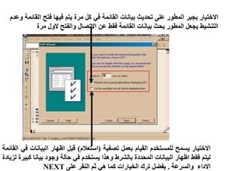 ‫االختيار‬
‫بجبر‬
‫المطور‬
‫على‬
‫تحديث‬
‫بيانات‬
‫القائمة‬
‫في‬
‫كل‬
‫مرة‬
‫يتم‬
‫فيها‬
‫فتح‬
‫ا‬
‫لقائمة‬
‫وعدم‬
‫التنشيط‬
‫يجعل‬
‫المطور‬
‫يحث‬
‫بيانات‬
‫القائمة‬
‫فقط‬
‫عن‬
‫االتصال‬
‫والفتح‬
‫الول‬
‫مرة‬
‫االختيار‬
‫يسمح‬
‫للمستخدم‬
‫القيام‬
‫بعمل‬
‫تصفية‬
(
‫استعالم‬
)
‫قبل‬
‫اظهار‬
‫البيانات‬
‫في‬
‫القائمة‬
‫ليتم‬
‫فقط‬
‫اظهار‬
‫البيانات‬
‫المحددة‬
‫بالشرط‬
‫وهذا‬
‫يستخدم‬
‫في‬
‫حالة‬
‫وجود‬
‫بيانا‬
‫كب‬
‫يرة‬
‫لزيادة‬
‫االداء‬
‫والسرعة‬
.
‫يفضل‬
‫ترك‬
‫الخيارات‬
‫كما‬
‫هي‬
‫ثم‬
‫النقر‬
‫على‬
NEXT
 