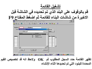 ‫القائمة‬ ‫تشغيل‬
‫قب‬ ‫الشاشة‬ ‫في‬ ‫تحديده‬ ‫تم‬ ‫الذي‬ ‫البند‬ ‫على‬ ‫بالوقوف‬ ‫قم‬
‫ل‬
‫المفتاح‬ ‫اضغط‬ ‫ثم‬ ‫للقائمة‬ ‫البناء‬ ‫شاشات‬ ‫من‬ ‫االخيرة‬
F9
‫تظهر‬
‫القائمة‬
‫حدد‬
‫السجل‬
‫المطلوب‬
‫ثم‬
OK
‫والحظ‬
‫انه‬
‫قد‬
‫تخصيص‬
‫القيم‬
‫المحددة‬
‫للبنود‬
‫التي‬
‫تم‬
‫تحديدها‬
‫اثناء‬
‫اإلنشاء‬
 