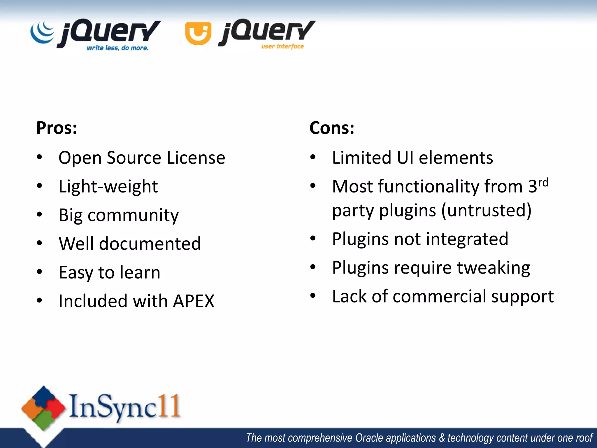 Pros:                                 Cons:
• Open Source License                 • Limited UI elements
• Light-weight                        • Most functionality from 3rd
• Big community                         party plugins (untrusted)
• Well documented                     • Plugins not integrated
• Easy to learn                       • Plugins require tweaking
• Included with APEX                  • Lack of commercial support




                        The most comprehensive Oracle applications & technology content under one roof
 