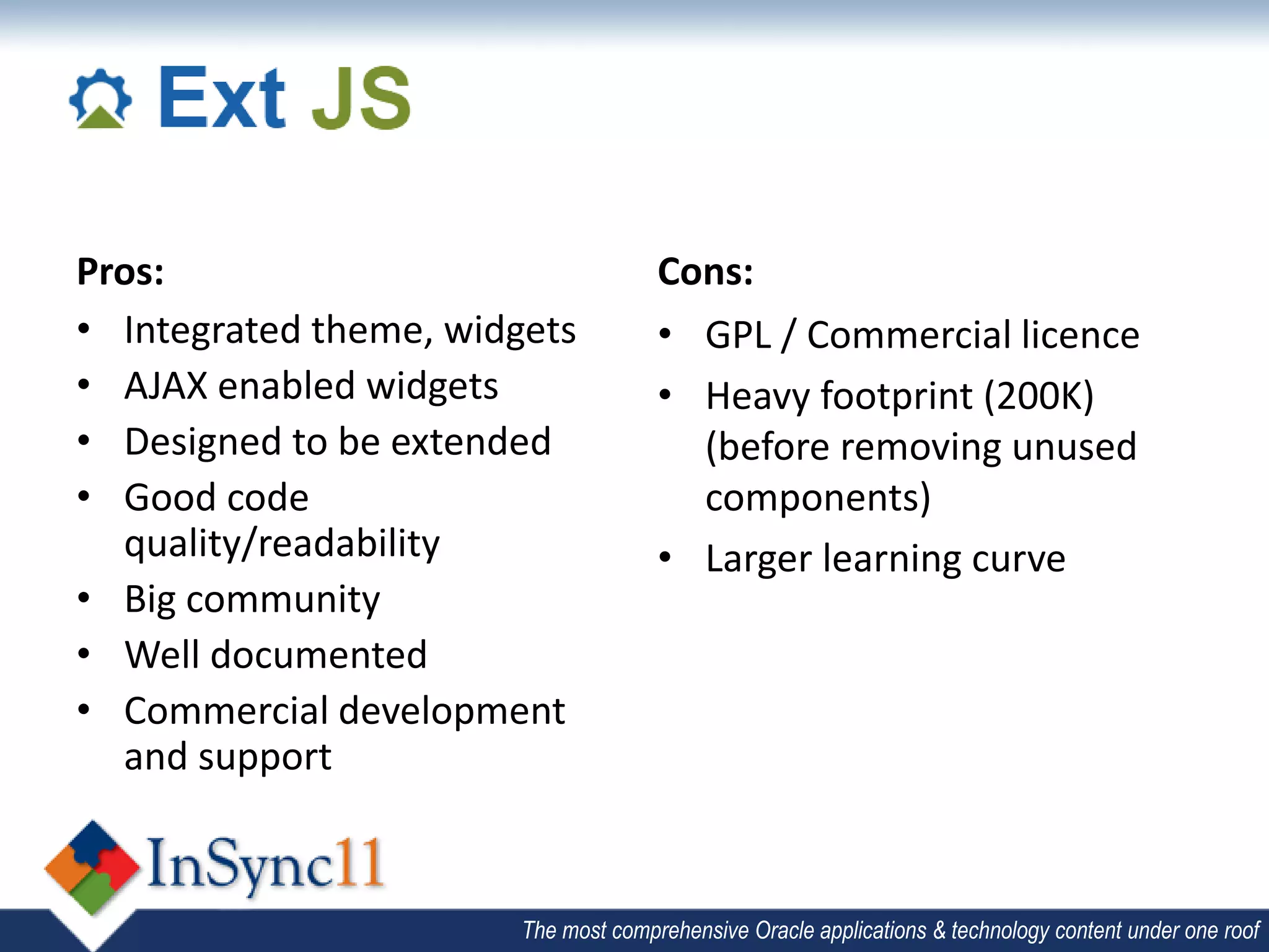 Pros:                                 Cons:
• Integrated theme, widgets           • GPL / Commercial licence
• AJAX enabled widgets                • Heavy footprint (200K)
• Designed to be extended               (before removing unused
• Good code                             components)
  quality/readability                 • Larger learning curve
• Big community
• Well documented
• Commercial development
  and support


                        The most comprehensive Oracle applications & technology content under one roof
 