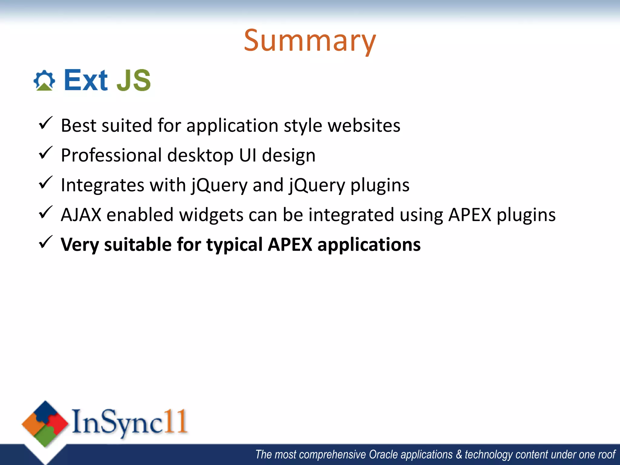 Summary

   Best suited for application style websites
   Professional desktop UI design
   Integrates with jQuery and jQuery plugins
   AJAX enabled widgets can be integrated using APEX plugins
   Very suitable for typical APEX applications




                          The most comprehensive Oracle applications & technology content under one roof
 