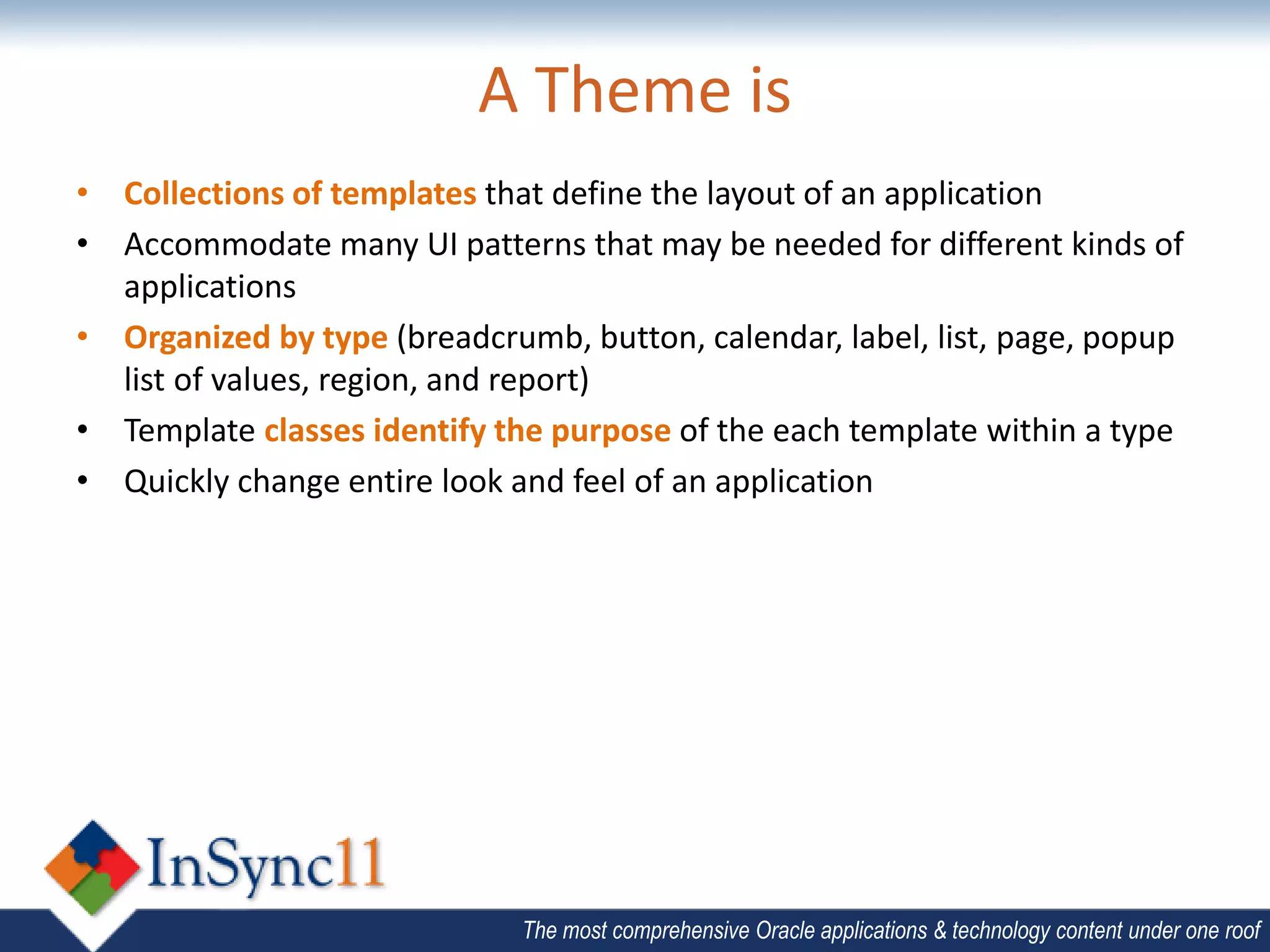 A Theme is
• Collections of templates that define the layout of an application
• Accommodate many UI patterns that may be needed for different kinds of
  applications
• Organized by type (breadcrumb, button, calendar, label, list, page, popup
  list of values, region, and report)
• Template classes identify the purpose of the each template within a type
• Quickly change entire look and feel of an application




                              The most comprehensive Oracle applications & technology content under one roof
 