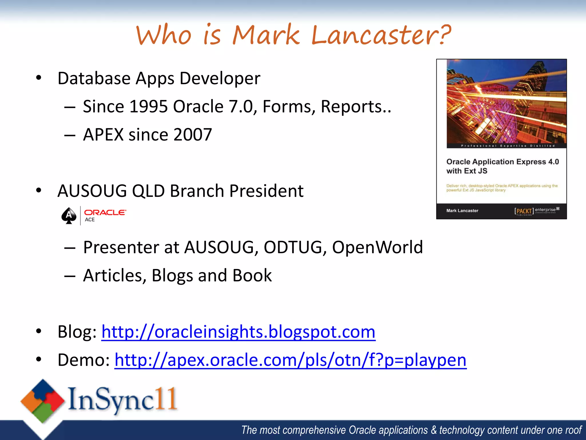Who is Mark Lancaster?
• Database Apps Developer
   – Since 1995 Oracle 7.0, Forms, Reports..
   – APEX since 2007

• AUSOUG QLD Branch President

   – Presenter at AUSOUG, ODTUG, OpenWorld
   – Articles, Blogs and Book

• Blog: http://oracleinsights.blogspot.com
• Demo: http://apex.oracle.com/pls/otn/f?p=playpen


                         The most comprehensive Oracle applications & technology content under one roof
 