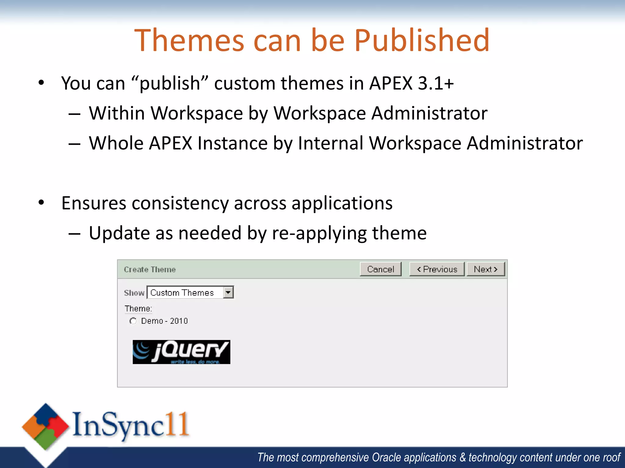Themes can be Published
• You can “publish” custom themes in APEX 3.1+
   – Within Workspace by Workspace Administrator
   – Whole APEX Instance by Internal Workspace Administrator

• Ensures consistency across applications
   – Update as needed by re-applying theme




                        The most comprehensive Oracle applications & technology content under one roof
 