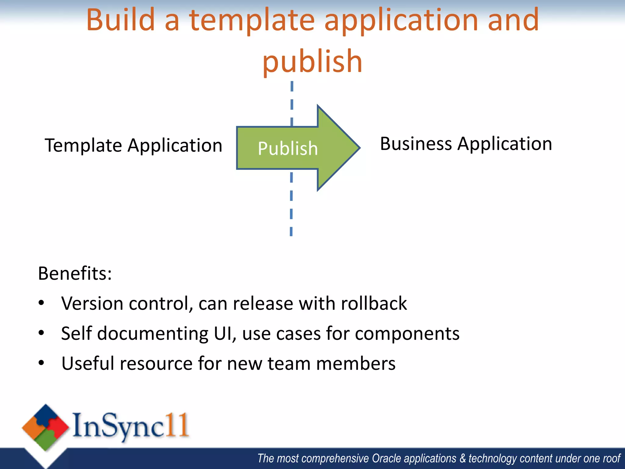 Build a template application and
                 publish

Template Application    Publish                   Business Application




Benefits:
• Version control, can release with rollback
• Self documenting UI, use cases for components
• Useful resource for new team members



                        The most comprehensive Oracle applications & technology content under one roof
 