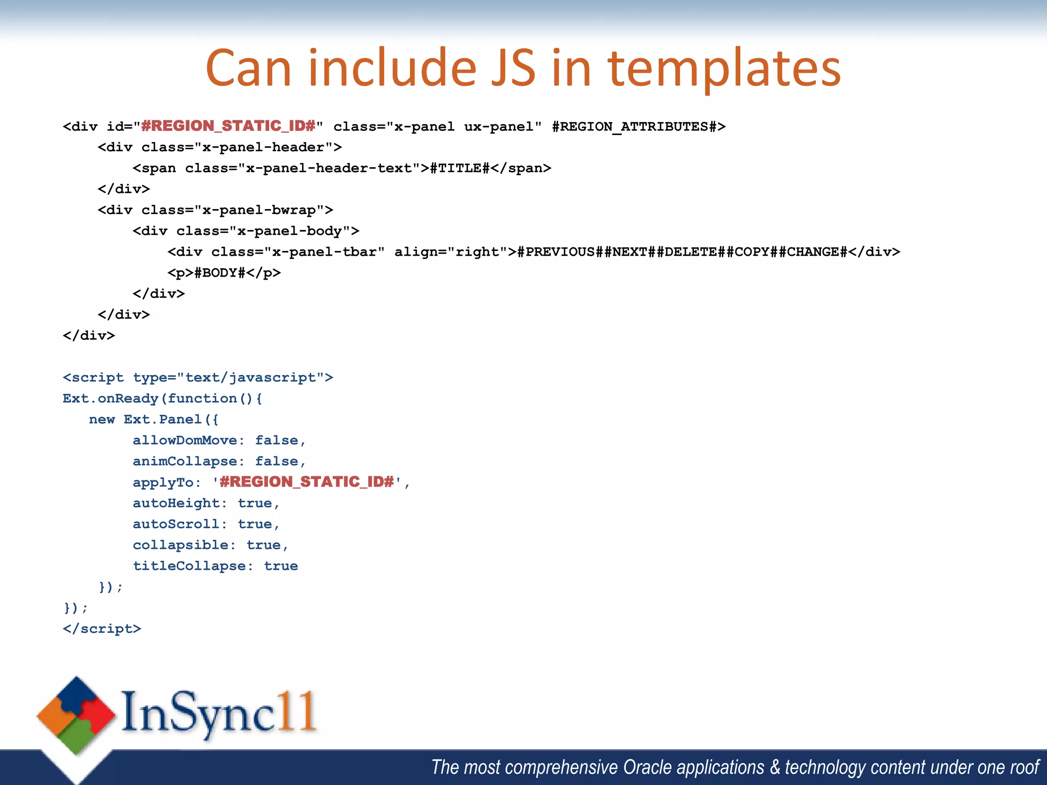 Can include JS in templates
<div id="#REGION_STATIC_ID#" class="x-panel ux-panel" #REGION_ATTRIBUTES#>
    <div class="x-panel-header">
        <span class="x-panel-header-text">#TITLE#</span>
    </div>
    <div class="x-panel-bwrap">
        <div class="x-panel-body">
            <div class="x-panel-tbar" align="right">#PREVIOUS##NEXT##DELETE##COPY##CHANGE#</div>
            <p>#BODY#</p>
        </div>
    </div>
</div>

<script type="text/javascript">
Ext.onReady(function(){
    new Ext.Panel({
         allowDomMove: false,
         animCollapse: false,
         applyTo: '#REGION_STATIC_ID#',
         autoHeight: true,
         autoScroll: true,
         collapsible: true,
         titleCollapse: true
     });
});
</script>




                                          The most comprehensive Oracle applications & technology content under one roof
 