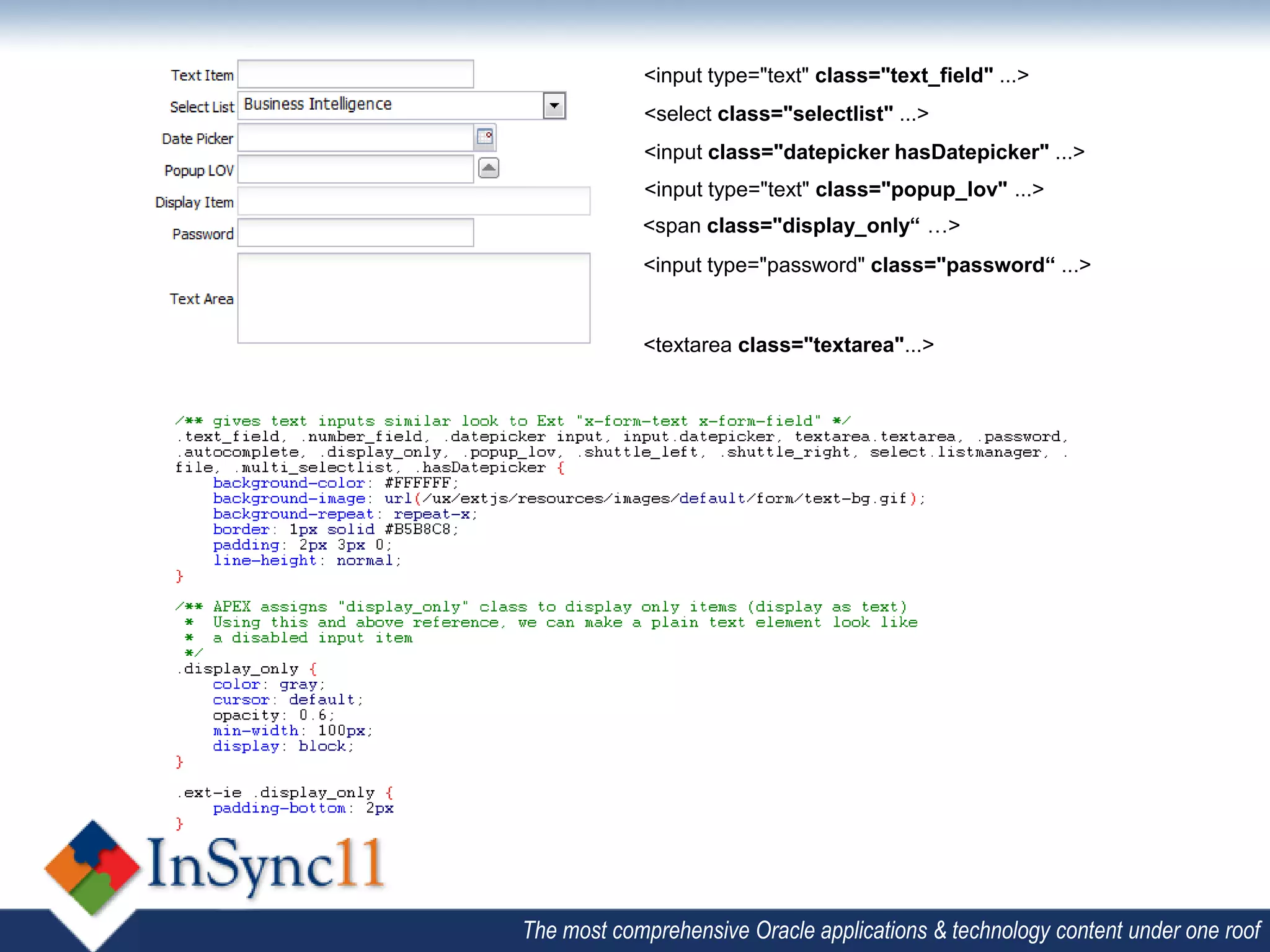 <input type="text" class="text_field" ...>
            <select class="selectlist" ...>
            <input class="datepicker hasDatepicker" ...>
            <input type="text" class="popup_lov" ...>
            <span class="display_only“ …>
            <input type="password" class="password“ ...>


            <textarea class="textarea"...>




The most comprehensive Oracle applications & technology content under one roof
 
