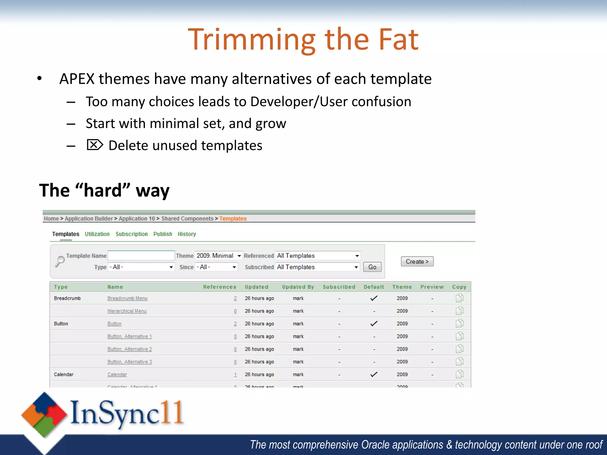 Trimming the Fat
• APEX themes have many alternatives of each template
    – Too many choices leads to Developer/User confusion
    – Start with minimal set, and grow
    –  Delete unused templates


The “hard” way




                               The most comprehensive Oracle applications & technology content under one roof
 