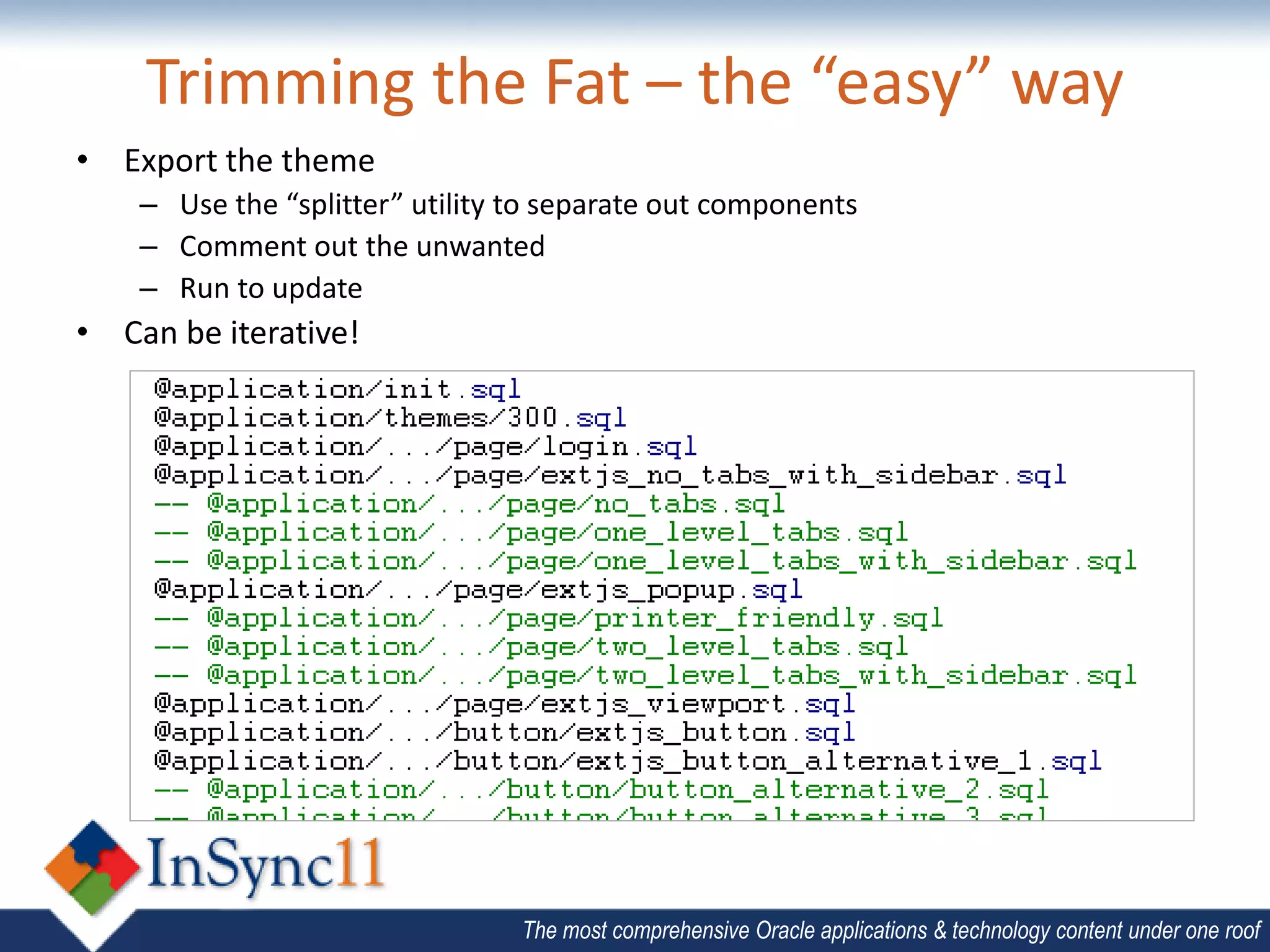 Trimming the Fat – the “easy” way
• Export the theme
    – Use the “splitter” utility to separate out components
    – Comment out the unwanted
    – Run to update
• Can be iterative!




                                 The most comprehensive Oracle applications & technology content under one roof
 