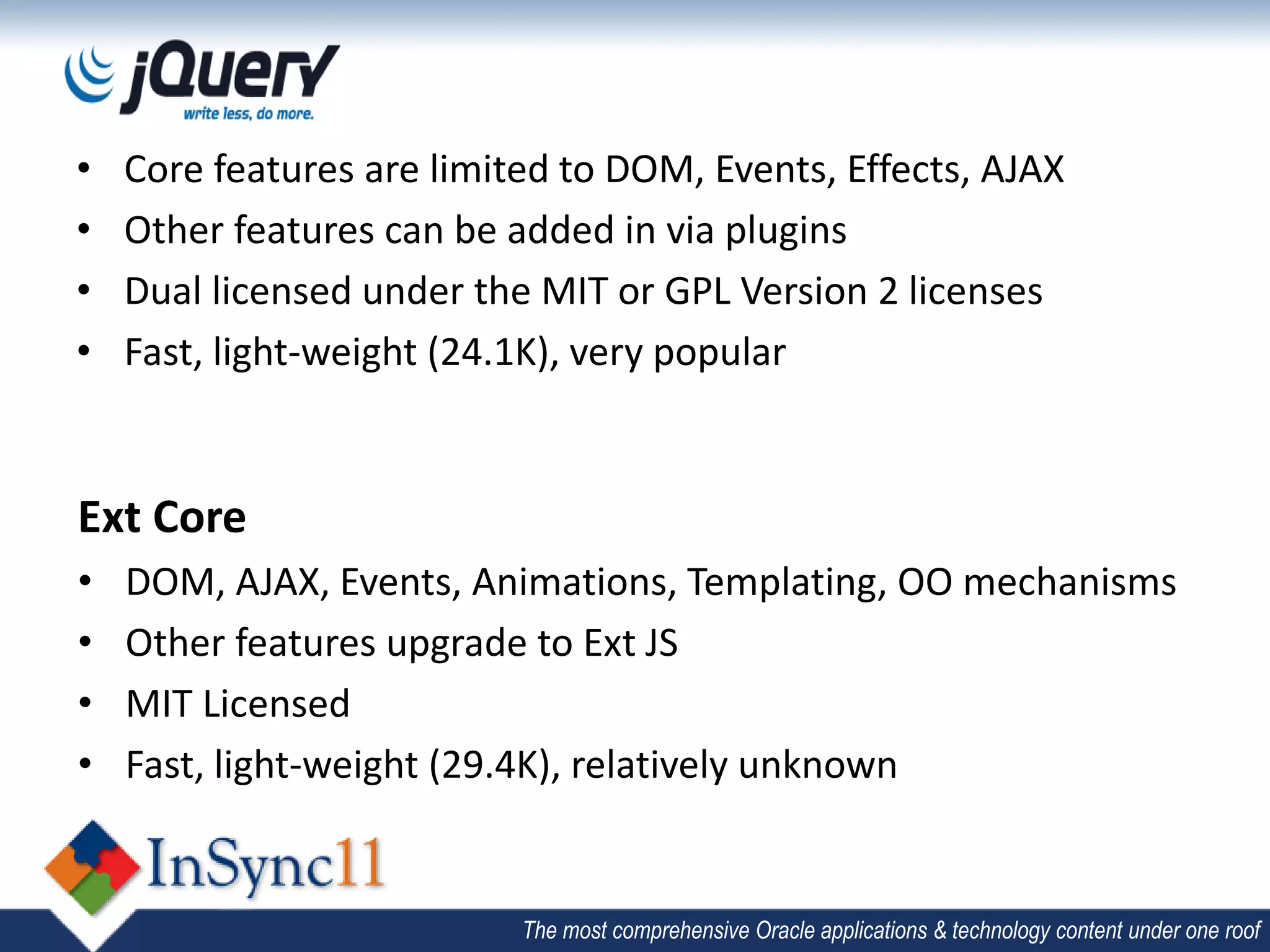 •   Core features are limited to DOM, Events, Effects, AJAX
•   Other features can be added in via plugins
•   Dual licensed under the MIT or GPL Version 2 licenses
•   Fast, light-weight (24.1K), very popular


Ext Core
•   DOM, AJAX, Events, Animations, Templating, OO mechanisms
•   Other features upgrade to Ext JS
•   MIT Licensed
•   Fast, light-weight (29.4K), relatively unknown


                           The most comprehensive Oracle applications & technology content under one roof
 
