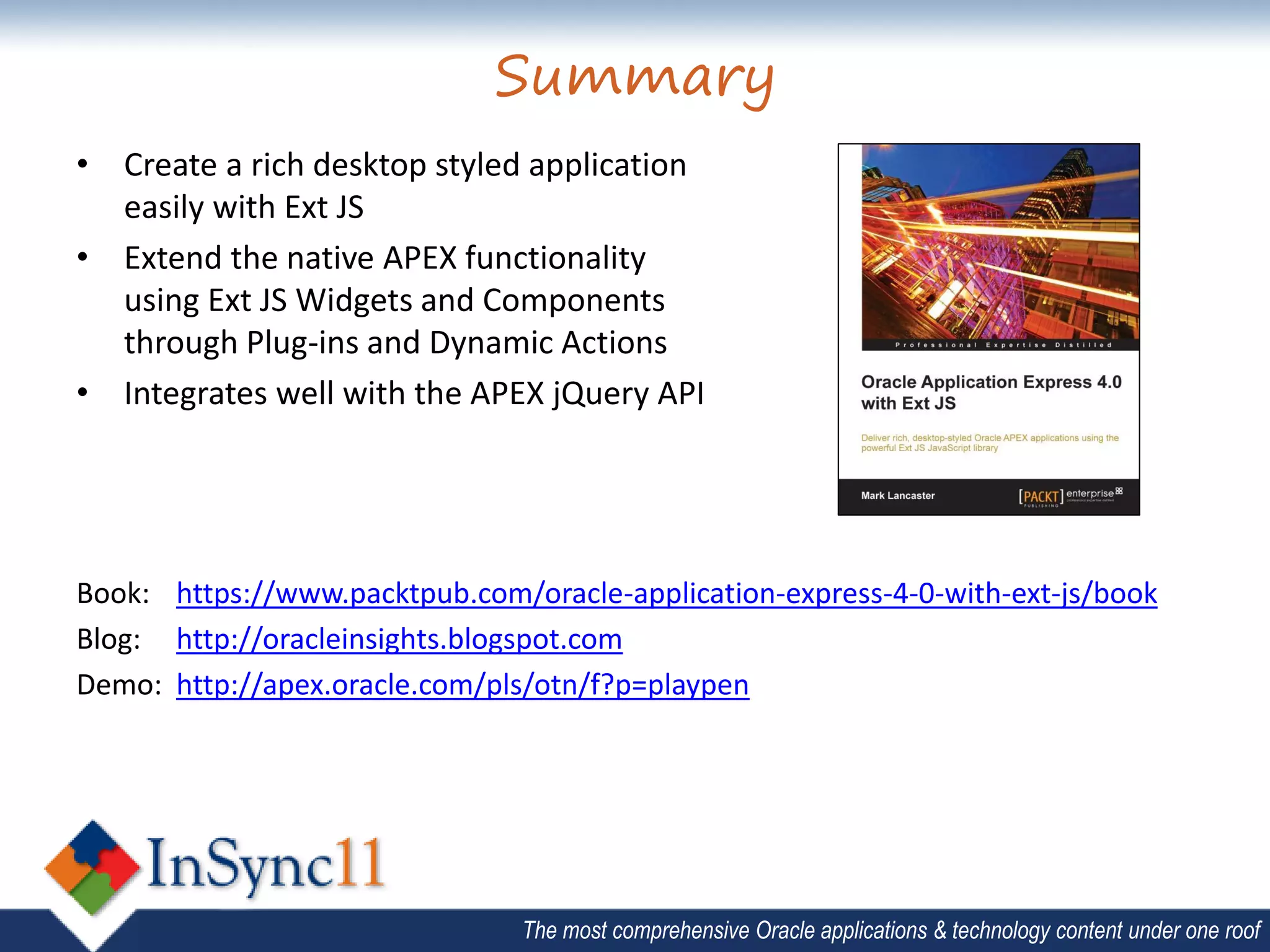 Summary
• Create a rich desktop styled application
  easily with Ext JS
• Extend the native APEX functionality
  using Ext JS Widgets and Components
  through Plug-ins and Dynamic Actions
• Integrates well with the APEX jQuery API




Book: https://www.packtpub.com/oracle-application-express-4-0-with-ext-js/book
Blog: http://oracleinsights.blogspot.com
Demo: http://apex.oracle.com/pls/otn/f?p=playpen




                                The most comprehensive Oracle applications & technology content under one roof
 