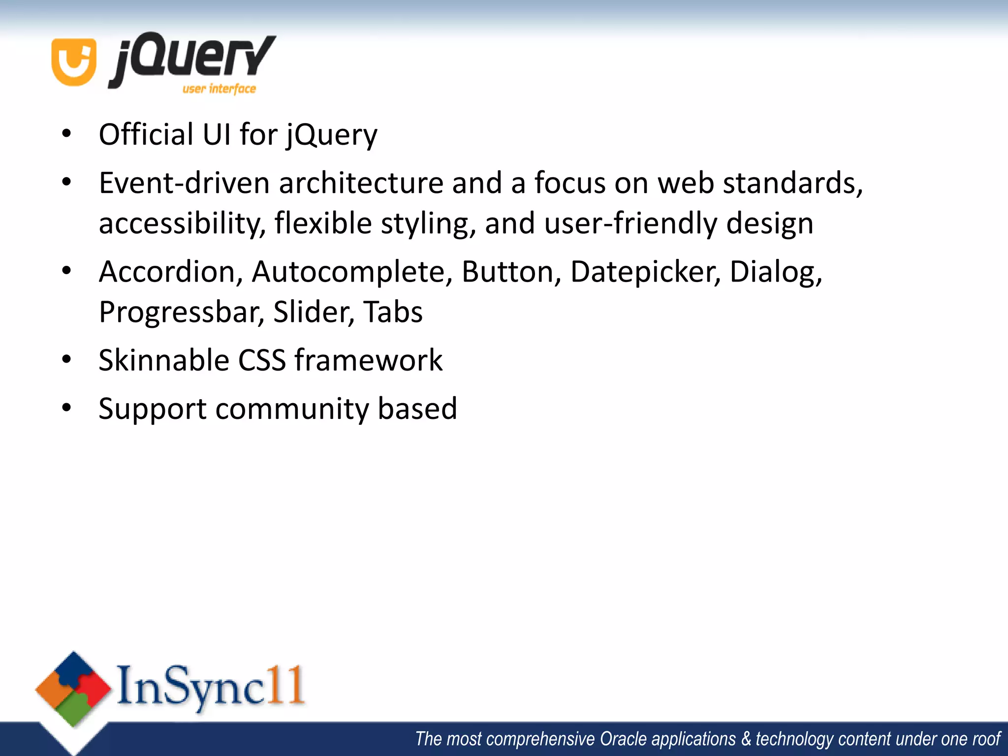 • Official UI for jQuery
• Event-driven architecture and a focus on web standards,
  accessibility, flexible styling, and user-friendly design
• Accordion, Autocomplete, Button, Datepicker, Dialog,
  Progressbar, Slider, Tabs
• Skinnable CSS framework
• Support community based




                         The most comprehensive Oracle applications & technology content under one roof
 