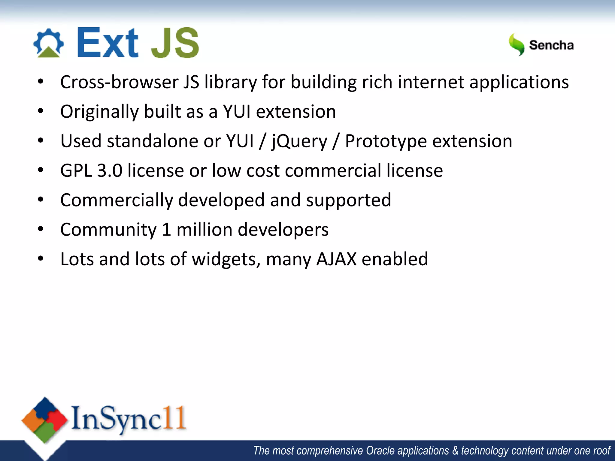 •   Cross-browser JS library for building rich internet applications
•   Originally built as a YUI extension
•   Used standalone or YUI / jQuery / Prototype extension
•   GPL 3.0 license or low cost commercial license
•   Commercially developed and supported
•   Community 1 million developers
•   Lots and lots of widgets, many AJAX enabled




                            The most comprehensive Oracle applications & technology content under one roof
 