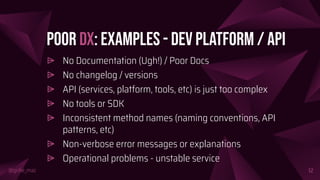 @girlie_mac
Poor DX: Examples - Dev Platform / API
⩥ No Documentation (Ugh!) / Poor Docs
⩥ No changelog / versions
⩥ API (services, platform, tools, etc) is just too complex
⩥ No tools or SDK
⩥ Inconsistent method names (naming conventions, API
patterns, etc)
⩥ Non-verbose error messages or explanations
⩥ Operational problems - unstable service
12
 