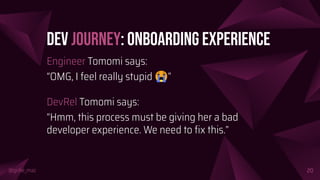 @girlie_mac
Dev Journey: Onboarding Experience
Engineer Tomomi says:
“OMG, I feel really stupid 😭”
DevRel Tomomi says:
“Hmm, this process must be giving her a bad
developer experience. We need to ﬁx this.”
20
 