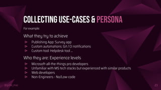 @girlie_mac
Collecting Use-Cases & Persona
For example:
What they try to achieve
⩥ Publishing App: Survey app
⩥ Custom automations: Git / CI notiﬁcations
⩥ Custom tool: Helpdesk tool ...
Who they are: Experience levels
⩥ Microsoft-all-the-things pro developers
⩥ Unfamiliar with MS tech stacks but experienced with similar products
⩥ Web developers
⩥ Non-Engineers - No/Low-code
23
 