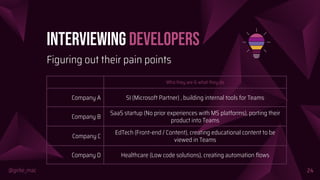 @girlie_mac
Interviewing Developers
Who they are & what they do
Company A SI (Microsoft Partner) , building internal tools for Teams
Company B
SaaS startup (No prior experiences with MS platforms), porting their
product into Teams
Company C
EdTech (Front-end / Content), creating educational content to be
viewed in Teams
Company D Healthcare (Low code solutions), creating automation ﬂows
24
Figuring out their pain points
 