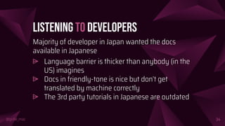 @girlie_mac
Listening to Developers
Majority of developer in Japan wanted the docs
available in Japanese
⩥ Language barrier is thicker than anybody (in the
US) imagines
⩥ Docs in friendly-tone is nice but don’t get
translated by machine correctly
⩥ The 3rd party tutorials in Japanese are outdated
34
 
