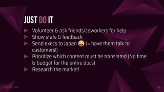 @girlie_mac
Just Do It
⩥ Volunteer & ask friends/coworkers for help
⩥ Show stats & feedback
⩥ Send execs to Japan 😜 (= have them talk to
customers!)
⩥ Prioritize which content must be translated (No time
& budget for the entire docs)
⩥ Research the market!
36
 