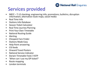 Services provided
•   NRCC – T-12 checking; engineering info; promotions; bulletins; disruption
    information; alternative route maps; social media
•   Real Time Info
•   Stations Info Database
•   Season Ticket Calculator
•   Real Time Journey Planning
•   Print Your Own Timetable
•   National Routing Guide
•   Alerting
•   Cheapest Fare Finder
•   Stations Made Easy
•   Help Point answering
•   CIS feeds
•   Onward Travel Posters
•   National Service Indicator
•   Darwin Timetable Feed / VSTP
•   ‘When can I use my OP ticket?’
•   Route mapping
•   London terminals
 