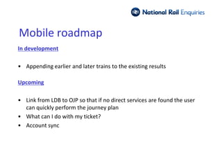 Mobile roadmap
In development

• Appending earlier and later trains to the existing results

Upcoming

• Link from LDB to OJP so that if no direct services are found the user
  can quickly perform the journey plan
• What can I do with my ticket?
• Account sync
 