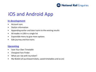 iOS and Android App
In development
•   Account sync
•   Station information
•   Appending earlier and later trains to the existing results
•   All modes in LDB in a single list
•   Expansible menu to give more options
•   Edit journey and live trains


Upcoming
•   Save Your Own Timetable
•   Cheapest Fare Finder
•   What can I do with my ticket?
•   My Wallet (of purchased tickets, saved timetables and so on)
 
