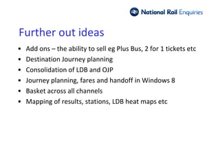 Further out ideas
•   Add ons – the ability to sell eg Plus Bus, 2 for 1 tickets etc
•   Destination Journey planning
•   Consolidation of LDB and OJP
•   Journey planning, fares and handoff in Windows 8
•   Basket across all channels
•   Mapping of results, stations, LDB heat maps etc
 