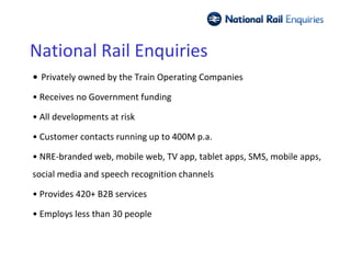 National Rail Enquiries
• Privately owned by the Train Operating Companies

• Receives no Government funding

• All developments at risk

• Customer contacts running up to 400M p.a.

• NRE-branded web, mobile web, TV app, tablet apps, SMS, mobile apps,
social media and speech recognition channels

• Provides 420+ B2B services

• Employs less than 30 people
 