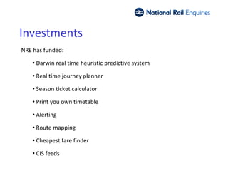 Investments
NRE has funded:

    • Darwin real time heuristic predictive system

    • Real time journey planner

    • Season ticket calculator

    • Print you own timetable

    • Alerting

    • Route mapping

    • Cheapest fare finder

    • CIS feeds
 
