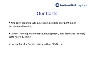 Our Costs
• NRE costs around £16M p.a. to run including over £3M p.a. in
development funding

• Darwin (running, maintenance, development, data feeds and licenses)
costs nearly £2M p.a.

• Licence fees for Darwin raise less than £250k p.a.
 