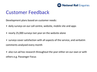 Customer Feedback
Development plans based on customer needs:

• daily surveys on our call centre, website, mobile site and apps

• nearly 25,000 surveys last year on the website alone

• surveys cover satisfaction with all aspects of the service, and verbatim
comments analysed every month

• also run ad hoc research throughout the year either on our own or with
others e.g. Passenger Focus
 