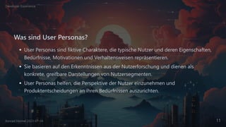 Was sind User Personas?
User Personas sind fiktive Charaktere, die typische Nutzer und deren Eigenschaften,
Bedürfnisse, Motivationen und Verhaltensweisen repräsentieren.
Sie basieren auf den Erkenntnissen aus der Nutzerforschung und dienen als
konkrete, greifbare Darstellungen von Nutzersegmenten.
User Personas helfen, die Perspektive der Nutzer einzunehmen und
Produktentscheidungen an ihren Bedürfnissen auszurichten.
Developer Experience
Konrad Heimel 2023-07-04 11
 